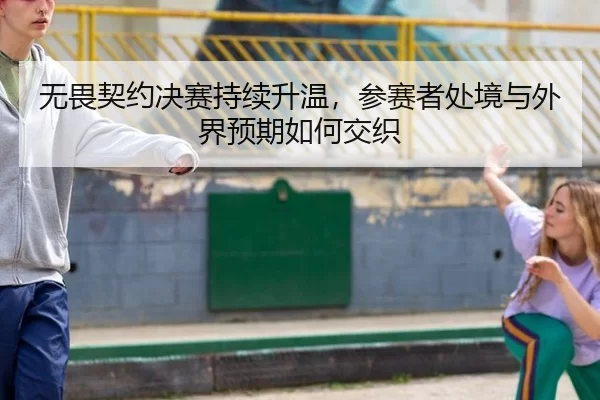 无畏契约决赛持续升温，参赛者处境与外界预期如何交织